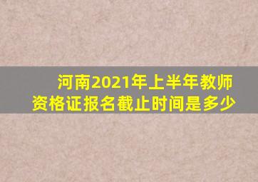 河南2021年上半年教师资格证报名截止时间是多少