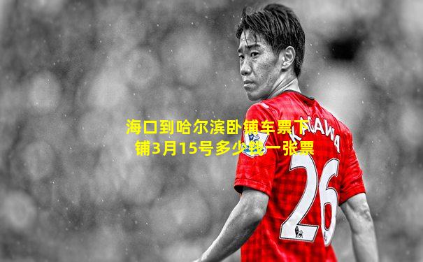 海口到哈尔滨卧铺车票下铺3月15号多少钱一张票