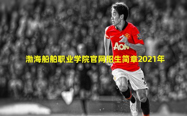 渤海船舶职业学院官网招生简章2021年