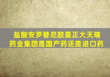 盐酸安罗替尼胶囊正大天晴药业集团是国产药还是进口药
