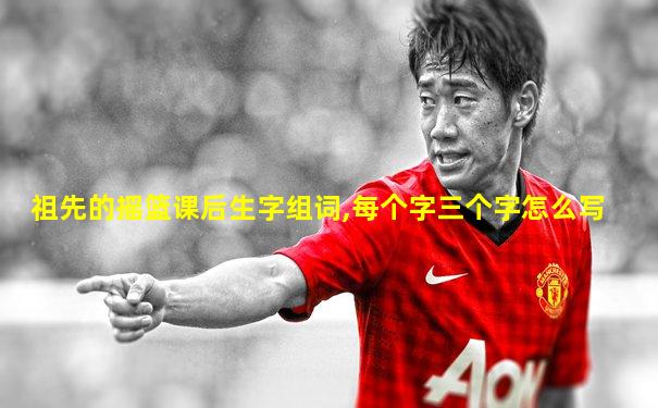 祖先的摇篮课后生字组词,每个字三个字怎么写