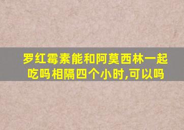 罗红霉素能和阿莫西林一起吃吗相隔四个小时,可以吗