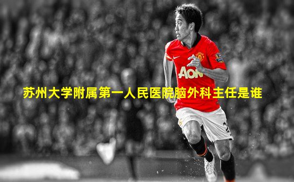 苏州大学附属第一人民医院脑外科主任是谁