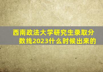 西南政法大学研究生录取分数线2023什么时候出来的