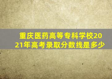 重庆医药高等专科学校2021年高考录取分数线是多少