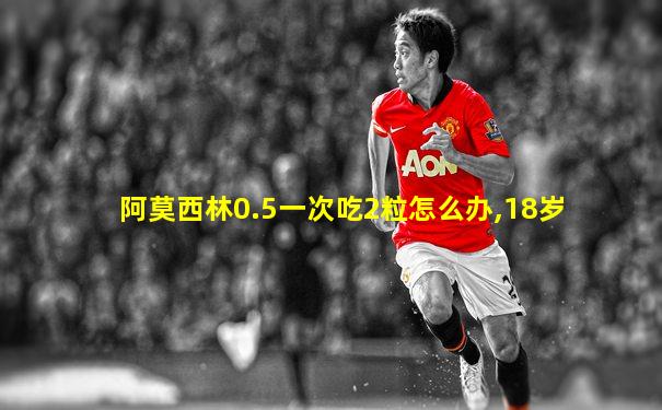 阿莫西林0.5一次吃2粒怎么办,18岁