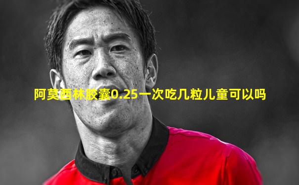 阿莫西林胶囊0.25一次吃几粒儿童可以吗