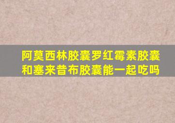 阿莫西林胶囊罗红霉素胶囊和塞来昔布胶囊能一起吃吗