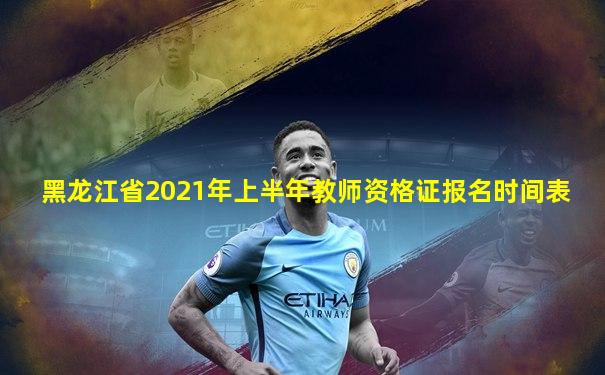 黑龙江省2021年上半年教师资格证报名时间表