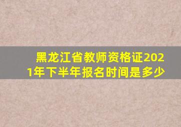 黑龙江省教师资格证2021年下半年报名时间是多少