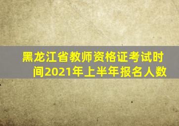 黑龙江省教师资格证考试时间2021年上半年报名人数